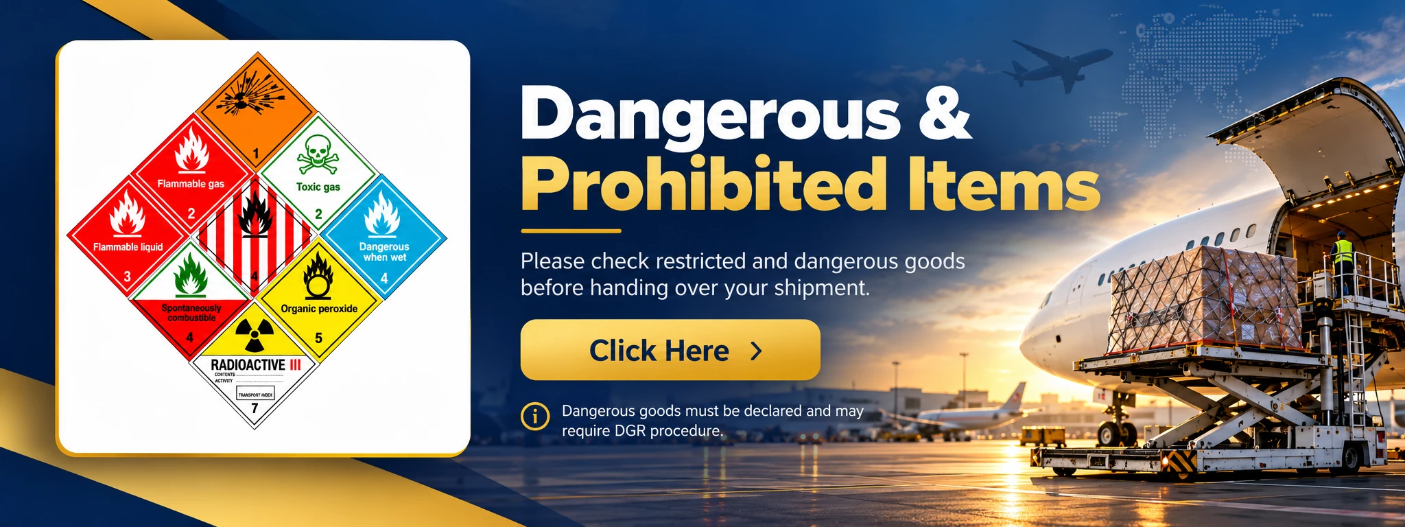 Dangerous & Prohibited Items. Please check restricted and dangerous goods before handing over your shipment. Click Here. Dangerous goods must be declared and may require DGR procedure.